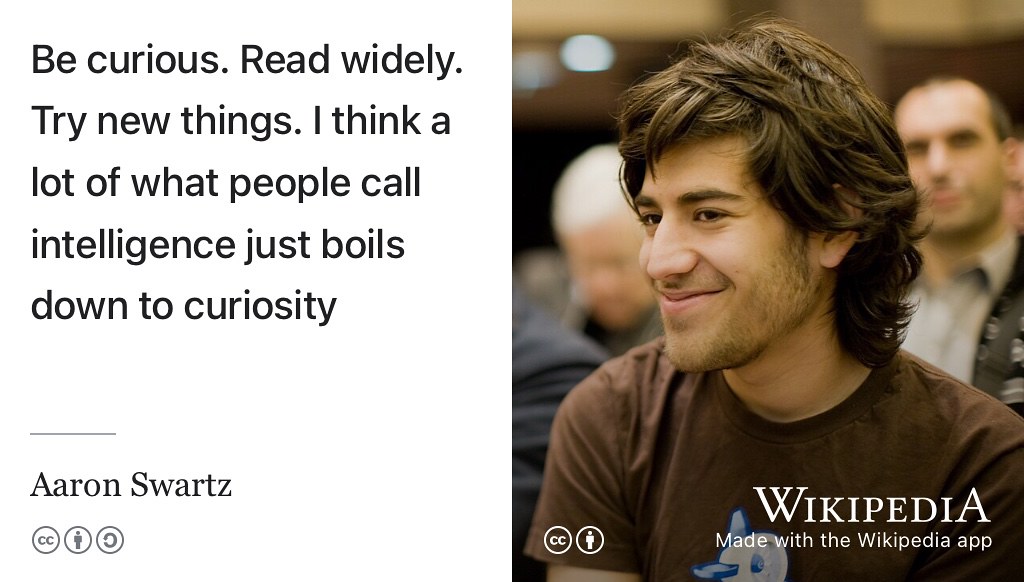 Aaron Swartz (1986–2013) was a hacktivist and is another tragic example of a life ended prematurely by suicide, aged just 26. Some combination of depression and the impending court case of the United States v. Swartz were the likely causes. (Day 2013) Despite dying young, Aaron had an distinguished career. When asked how he got his job he replied: “Be curious. Read widely. Try new things. I think a lot of what people call intelligence just boils down to curiosity” (Swartz 2007) CC BY portrait of Aaron Swartz by Fred Benenson on Wikimedia Commons w.wiki/6ZvM adapted using the Wikipedia app