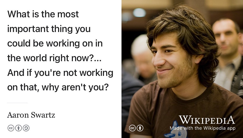 Aaron Swartz (1986–2013) was a hacktivist and is another tragic example of a life ended prematurely by suicide, aged just 26. Some combination of depression and the impending court case of the United States v. Swartz were the likely causes. (Day 2013) What is the most important thing you could be working on right now? … And if you’re not working on that, why aren’t you? See also “pay yourself first”. (Burkeman 2018) CC BY portrait of Aaron Swartz by Fred Benenson on Wikimedia Commons w.wiki/6ZvM adapted using the Wikipedia app