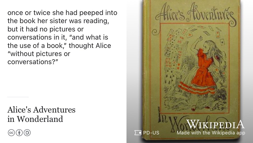 Alice was beginning to get very tired of sitting by her sister on the bank, and of having nothing to do: once or twice she had peeped into the book her sister was reading, but it had no pictures or conversations in it, “and what is the use of a book,” thought Alice “without pictures or conversations? (Caroll 1865) Public domain image of the cover of the 1898 edition of the novel Alice’s Adventures in Wonderland via Wikimedia Commons w.wiki/3S4C adapted using the Wikipedia app