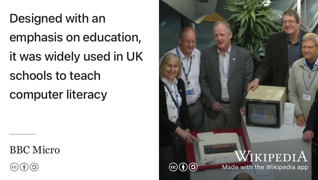 Designed with education in mind, the BBC Micro was widely used in UK schools to teach computer literacy. CC BY-SA portrait of some of the BBC micro team (from left to right) Sophie Wilson, Chris Turner, Steve Furber, Chris Serle, Hermann Hauser and Chris Curry, (just out of picture) celebrating the machines 30th anniversary in 2012 by Trevor Johnson on Wikimedia Commons w.wiki/8Yth adapted using the Wikipedia app 🇬🇧