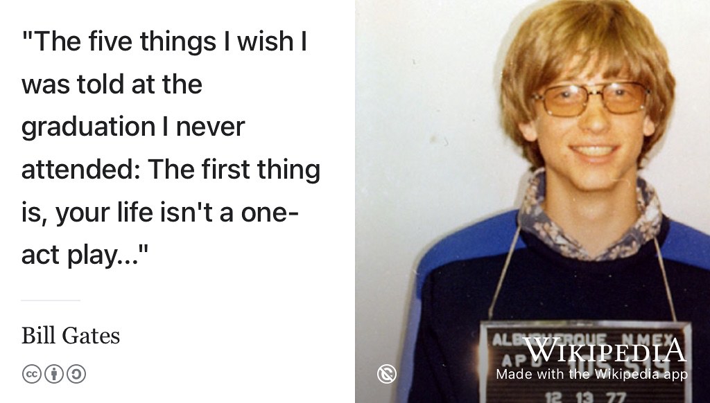 “The five things I wish I was told at the graduation I never attended. The first thing is, your life isn’t a one-act play. You probably feel a lot of pressure right now to make the right decisions about your career. It might feel like those decisions are permanent. They’re not. What you do tomorrow—or for the next ten years—does not have to be what you do forever.” —Bill Gates (Gates 2023) If you’re bewildered by the choices outlined in this chapter, don’t be. Try something out and if you don’t like it, you can easily change direction because its one of the opening acts of your career, not the whole play. You can read the other four things Gates wishes he was told in his commencement speech at Northern Arizona University. (Gates 2023) Public domain mugshot of college dropout Bill Gates aged 22 in 1977 by the Albuquerque Police Department (Ibrahim 2022) on Wikimedia Commons w.wiki/6icm adapted using the Wikipedia App