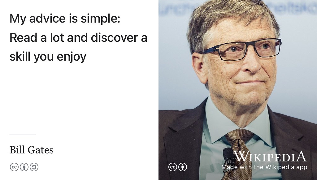 “I was recently asked what advice I would give to young people who want to make a positive impact on the world … My advice is simple: Read a lot and discover a skill you enjoy. For some, that means being great at science or a great communicator. There’s so much opportunity to do good in the world.” —Bill Gates (Gates 2022) CC BY portrait of Bill Gates by Kuhlmann / MSC on Wikimedia Commons w.wiki/3W7k adapted using the Wikipedia App