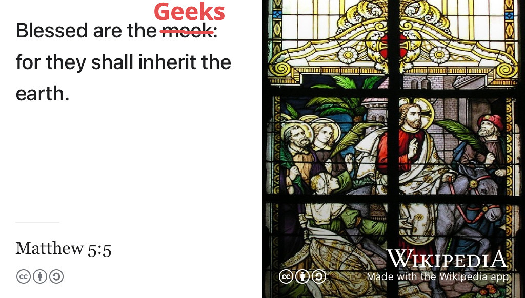 Blessed are the meek geeks, for they shall inherit the earth. (Anon 1611; Robbins 2012) You are a geek, so where is your inheritance? Image of stained glass window by Norbert Schnitzler via Wikimedia Commons w.wiki/43LN adapted using the Wikipedia app