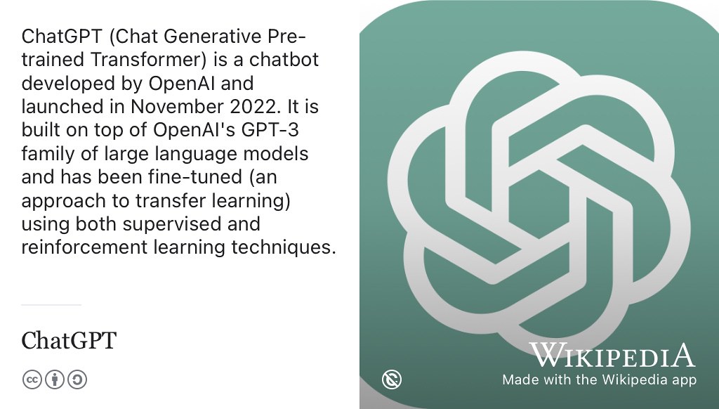 Chat Generative Pre-trained Transformer (ChatGPT) is a chatbot developed by OpenAI.com. (Altman 2023) It is built on top of OpenAI’s GPT-4 family of large language models and has been fine-tuned using both supervised learning and reinforcement learning techniques. ChatGPT is one of several writing machines or robo-writers that you can potentially use as an assistant to help you communicate more quickly and clearly. Note that despite the name, the language model that ChatGPT is built on is NOT openly available. (Dis et al. 2023) OpenAI logo from Wikimedia Commons w.wiki/6Lat adapted using the Wikipedia App