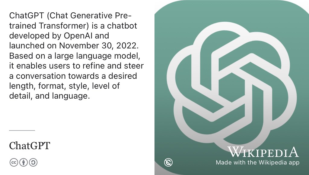 Chat Generative Pre-trained Transformer (ChatGPT) is a chatbot developed by OpenAI.com. (Altman 2023) Based on a large language model (LLM) it enables users to generate text of to their desired length, format, style and language. ChatGPT is one of many writing machines or robo-writers that you can potentially use as an assistant to help you communicate more quickly and clearly. Note that despite the name, the language model that ChatGPT is built on is NOT openly available. (Dis et al. 2023) OpenAI logo from Wikimedia Commons w.wiki/6Lat adapted using the Wikipedia App 🤖