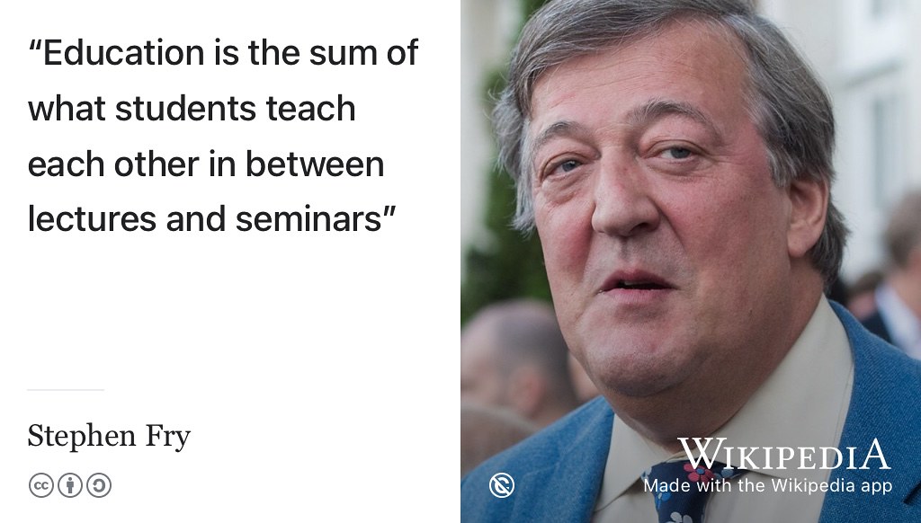 According to Stephen Fry, Education is the sum of what students teach each other in between lectures and seminars. (Fry 2010) So you can get more out of your short time at University by actively engaging with your peers with peer learning, peer instruction, peer support and informal learning. You, and your fellow students, will both benefit by teaching and learning from each other. Public domain portrait of Fry at Winfield House in 2016 by the US Embassy in London w.wiki/4wrn