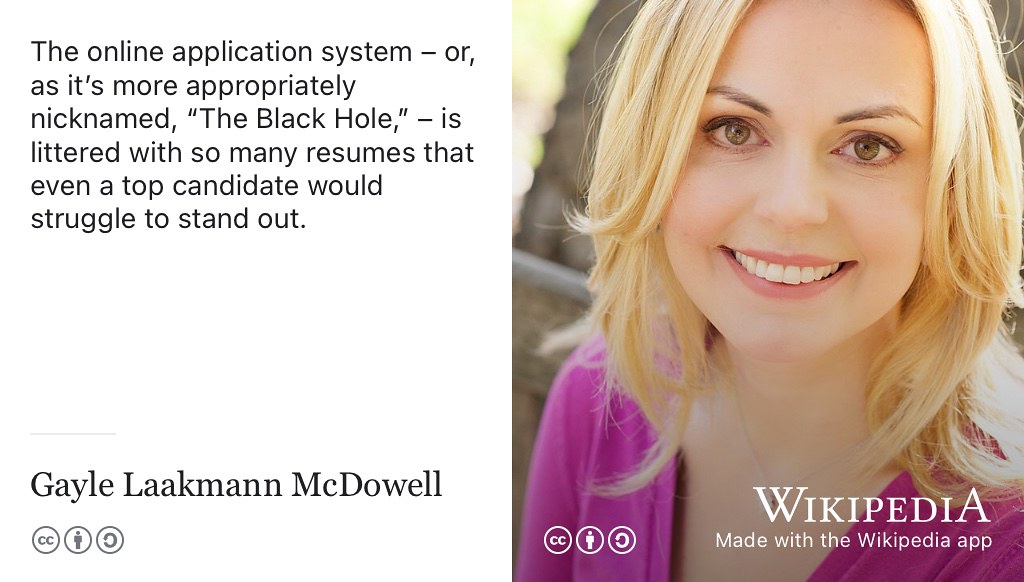 Beware of what software engineer Gayle Laakmaan McDowell calls the employer “Black Hole”, especially if you’re applying to large employers. “Getting through the doors, unfortunately, seems insurmountable. Hoards of candidates submit résumés each year, with only a small fraction getting an interview. The online application system – or, as it’s more appropriately nicknamed, The Black Hole, – is littered with so many résumés that even a top candidate would struggle to stand out.” (McDowell 2011, 2014) Laakmann portrait by Gayle Laakmaan is licensed CC BY 4.0 via Wikimedia Commons w.wiki/wiu adapted using the Wikipedia app Thank you Gayle for permission to use your photo.