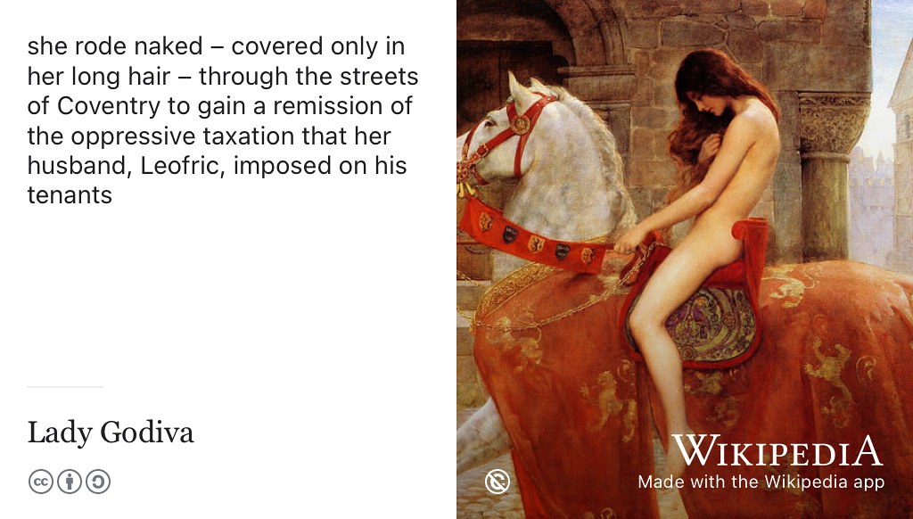 Covered only in her long hair, Lady Godiva rode naked through the streets of Coventry to protest about taxation. Sadly I was 900 years too late to miss the spectacle but there is a statue of her you can admire in Broadgate. Painting of Godiva by John Collier adapted from an original on Wikimedia Commons w.wiki/4aCU using the Wikipedia app
