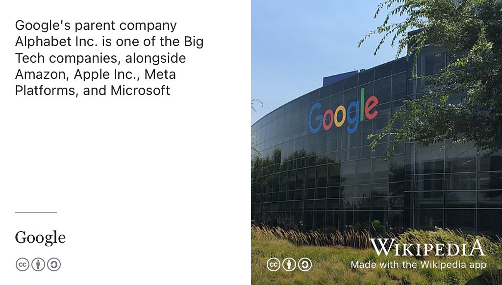 Google’s parent company Alphabet Inc. is one of the five “Big Tech” companies, alongside Amazon, Apple Inc., Meta Platforms (formerly known as Facebook) and Microsoft. CC BY-SA picture of the Googleplex in California by The Pancake of Heaven via Wikimedia Commons w.wiki/3X4t adapted using the Wikipedia app