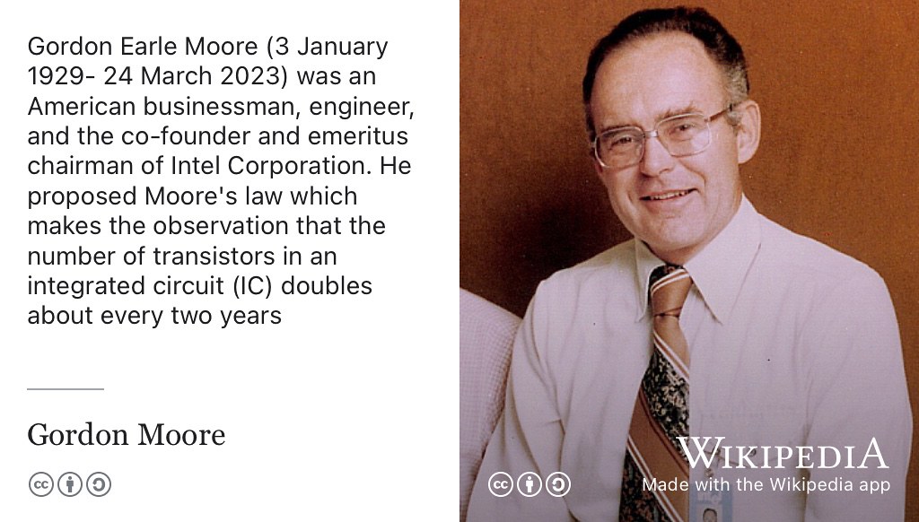 Gordon Moore (1929–2023) was an American businessman, engineer, co-founder and emeritus chairman of the Intel Corporation. Moore’s law, which is named after him, predicts that the number of transistors in an integrated circuit (IC) doubles every two years. (G. E. Moore 1965) CC BY-SA portrait of Gordon Moore in 1978 by Intel Free Press on Wikimedia Commons w.wiki/8Yu9 adapted using the Wikipedia app