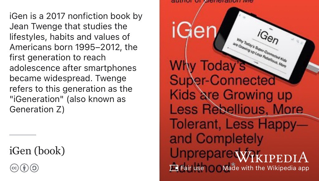 First published in 2017, iGen: Why Today’s Super-Connected Kids Are Growing Up Less Rebellious, More Tolerant, Less Happy—and Completely Unprepared for Adulthood is a book by Jean Twenge that investigates the lifestyles, habits and values of Americans born 1995-2012, the first generation to reach adolescence after smartphones became widespread. (Twenge 2017) Twenge refers to this generation as the “iGeneration”, more widely known as Generation Z. (Consultant 2023) Fair use image from Wikimedia Commons adapted using the Wikipedia app 🤳