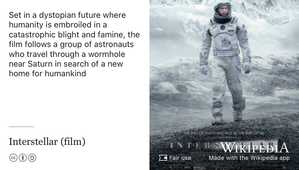 Set in a dystopian future where humanity is embroiled in a catastrophic blight and famine, interstellar follows a group of astronauts who travel through a wormhole near Saturn in search of a new home for humankind. (Nolan 2014) Fair use movie poster from Wikimedia Commons adapted using the Wikipedia app 🚀