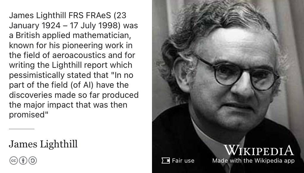 James Lighthill was a British applied mathematician, known for his pioneering work in the field of aeroacoustics and for writing the Lighthill report which pessimistically stated that “In no part of the field (of AI) have the discoveries made so far produced the major impact that was then promised”. (Lighthill 1973; Agar 2020) Fair use portrait of James Lighthill adapted using the Wikipedia app.