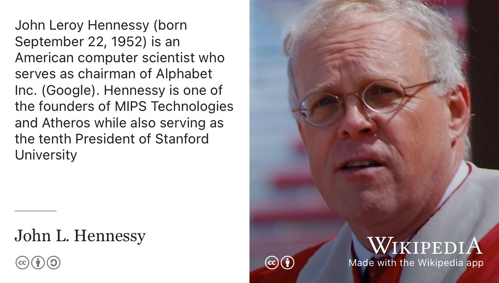 John Hennessy is an American computer scientist who has served as chairman of Alphabet Inc, Professor and President of Stanford University and was a cofounder of MIPS Technologies. In 2022, he was awarded the Charles Stark Draper Prize by the National Academy of Engineering of the United States alongside Steve Furber, David Patterson and Sophie Wilson for contributions to the invention, development, and implementation of Reduced Instruction Set Computer (RISC) chips. CC-BY portrait of John L. Hennessy in 2007 by Eric Chan on Wikimedia Commons w.wiki/8TTb adapted using the Wikipedia app 🇺🇸