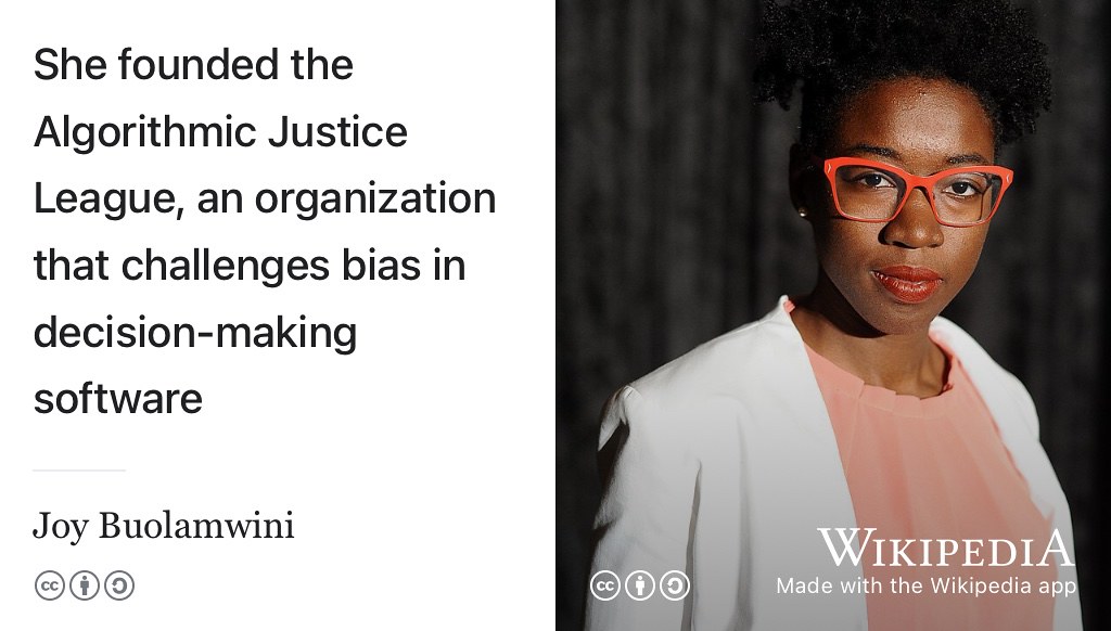 Are your algorithms fair or are they perpetuating biases against minority groups? Dr. Joy Buolamwini founded the algorithmic justice league to unmask harms in algorithms such as those used in facial recognition and voice recognition. CC BY-SA portrait of Dr. Joy Buolamwini by Niccolò Caranti on Wikimedia Commons w.wiki/5Jar adapted using the Wikipedia App. Thanks to Dr. Joy Buolamwini for permission to use your picture.