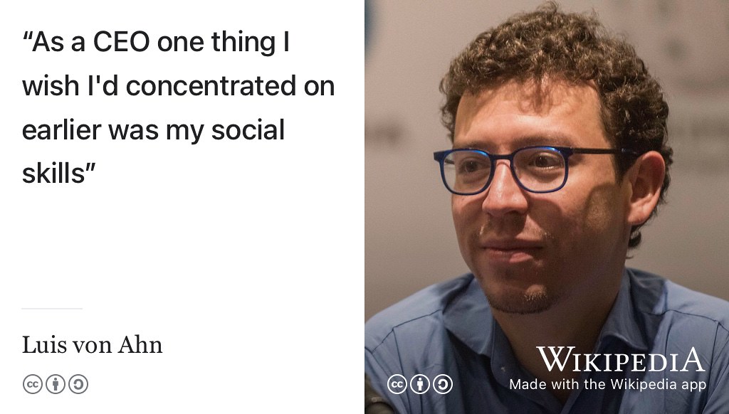 Luis von Ahn is the Chief Executive Officer (CEO) of duolingo.com. Since 2012, the duolingo app has been downloaded 500 million times. Luis wishes he’d concentrated on developing his social skills earlier his career. (Shaw 2021) Are you developing your hard technical skills at the expense of your softer social skills? Portrait of Luis von Ahn by EneasMx on Wikimedia commons w.wiki/4VPU adapted using the Wikipedia app