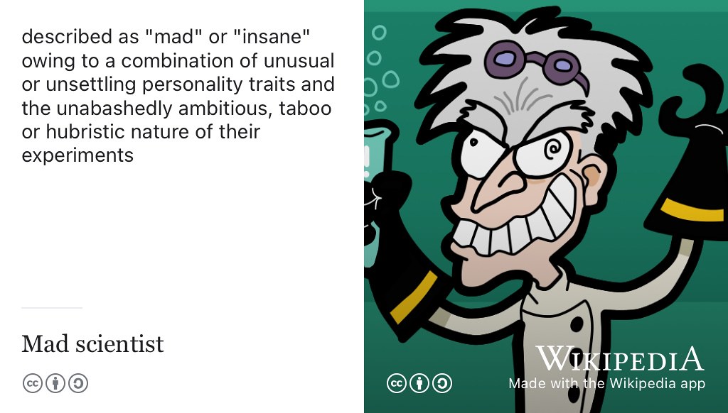 Are you mad, bad and dangerous to know? You are probably familiar with the mad scientist stereotype: someone perceived as an evil genius owing to a combination of unsettling personality traits and the unabashedly ambitious, taboo or hubristic nature of their experiments. Besides their supposed insanity, another reason mad scientists (and engineers) are perceived badly, is their poor communication skills. Maybe if they could communicate better the public might understand and trust them more? Don’t perpetuate the stereotype by being a poor communicator, there are too many of those already! CC BY-SA cartoon of a mad scientist by J.J. on Wikimedia Commons w.wiki/5JeU adapted using the Wikipedia App