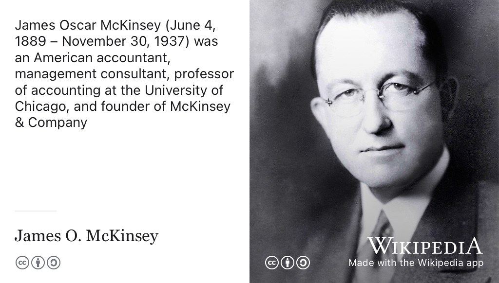 McKinsey & Company is a global management consulting firm founded in 1926 by University of Chicago professor James O. McKinsey, that offers professional services to corporations, governments, and other organisations. CC BY-SA portrait of James McKinsey by McKinsey & Company on Wikimedia Commons w.wiki/5ZTE