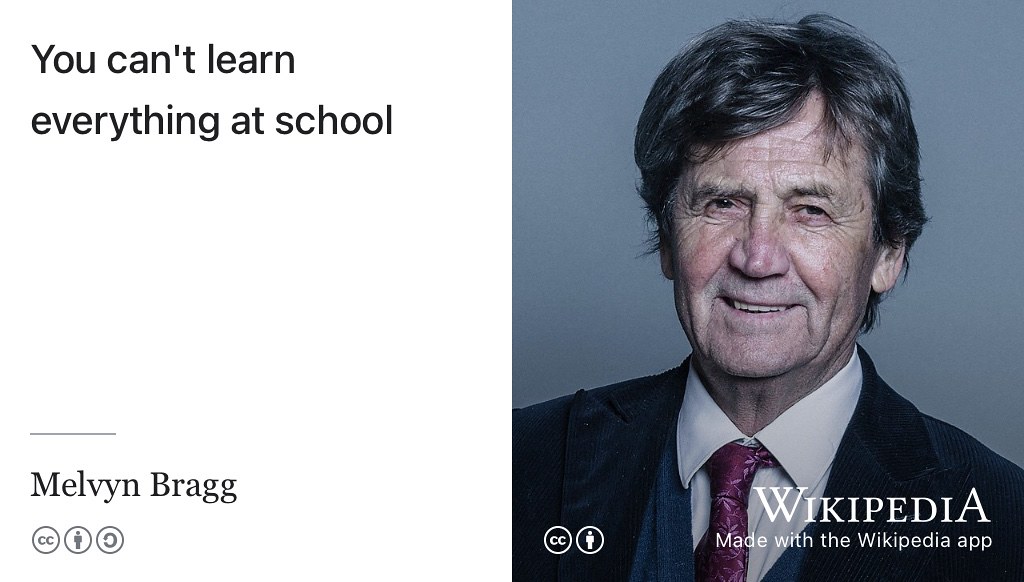 You can’t learn everything at school. You can’t learn everything at University either. You can learn whatever your teachers and professors judge to be the fundamentals, but that’s just the starter. Never stop learning with more than 1000 episodes of In Our Time, a BBC radio discussion series and podcast, to help you explore a wide variety of historical, scientific and philosophical topics. (Bragg 2024, 2017, 2023) CC BY portrait of Melvyn Bragg by Chris McAndrew via Wikimedia Commons w.wiki/8agv adapted using the Wikipedia app