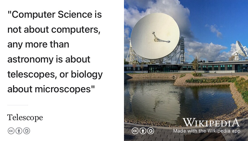 “Computer science is no more about computers than astronomy is about telescopes. Biology is not about microscopes, and computer science is not about computers. Computer science is a terrible name. Astronomy is not called telescope science, and biology is not called microscope science” —Anon. This quote is often attributed to Edsger Dijkstra though it is debateable who first coined this phrase. (O’Toole 2021) CC BY-SA image of a radio telescope at Jodrell Bank Observatory, headquarters of the Square Kilometre Array by Mike Peel on Wikimedia Commons w.wiki/3Lyf adapted using the Wikipedia App 🔭