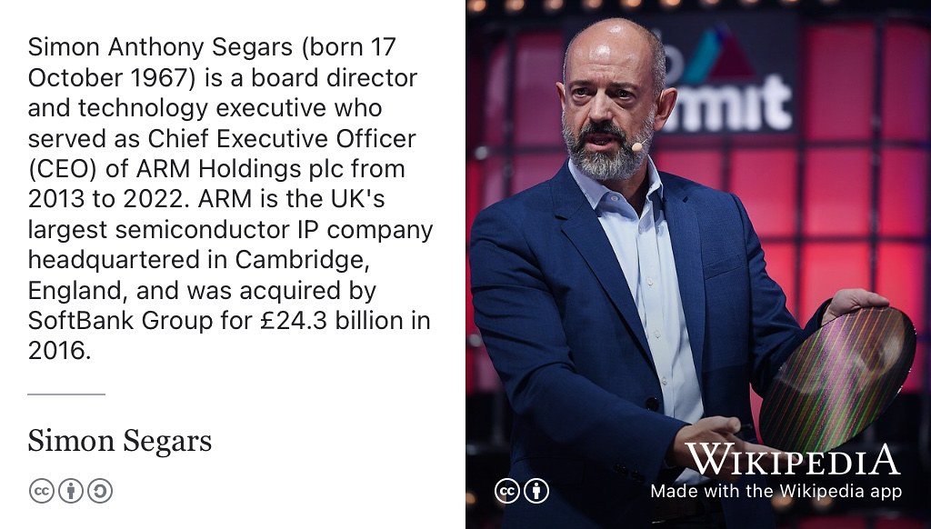 Simon Segars is a board director and technology executive who served as Chief Executive Officer (CEO) of ARM Holdings plc from 2013 to 2022. He studied electronic engineering at the University of Sussex before copmleting a Masters degree at the University of Manchester supervised by Steve Furber in 1996. (Segars 1996) CC BY portrait of Simon Segars with a silicon wafer by Web Summit on Wikimedia Commons w.wiki/8YW5 adapted using the Wikipedia app