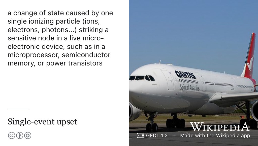 A single event upset is a change of state caused by an ionizing particle striking a sensitive node in a live micro-electronic device, such as in a microprocessor semiconductor memory or power transistors. A single event upset in flight computers onboard this “computer with wings” was suspected to have nearly crashed this Qantas Flight 72, an Airbus A330. GNU Free Documentation Licensed (GFDL) picture of an A330 by Chris Finney on Wikimedia Commons w.wiki/8WMJ adapted using the Wikipedia app ✈️