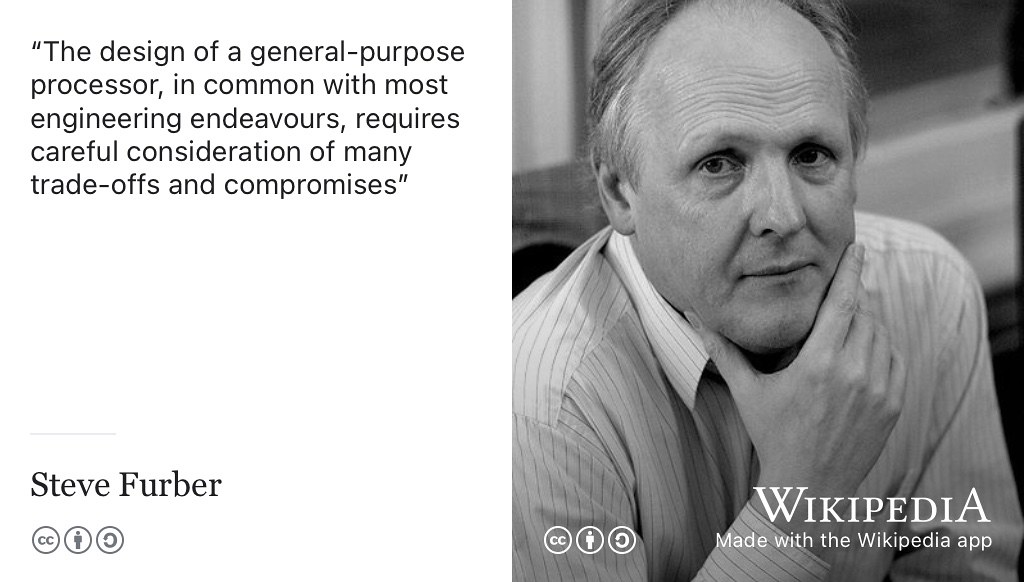 The design of a general-purpose processor, in common with most engineering endeavours, requires careful consideration of many trade-offs and compromises. (Furber 2000) That’s also true for your engineering your future too, what compromises and trade-offs are you happy to make? CC BY-SA portrait of microprocessor designer Steve Furber by Peter Howkins on Wikimedia Commons w.wiki/544E adapted using the Wikipedia app Thanks Steve for permission to use your photo, find out more about Steve’s story in chapter 22.