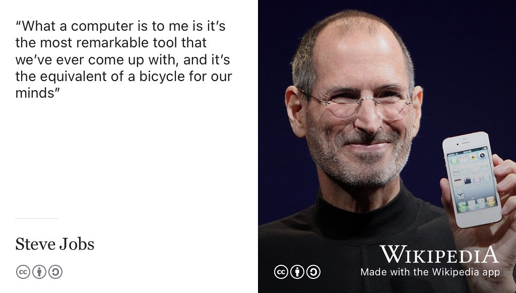 “I think one of the things that really separates us from the high primates is that we’re tool builders. I read a study that measured the efficiency of locomotion for various species on the planet. The condor used the least energy to move a kilometre. And, humans came in with a rather unimpressive showing, about a third of the way down the list. So, that didn’t look so good. But, then somebody at Scientific American (S. S. Wilson 1973) had the insight to test the efficiency of locomotion for a man on a bicycle. And, a man on a bicycle, a human on a bicycle, blew the condor away, completely off the top of the charts. And that’s what a computer is to me. What a computer is to me is it’s the most remarkable tool that we’ve ever come up with, and it’s the equivalent of a bicycle for our minds.” —Steve Jobs (Jobs 1980) Jobs is not talking about iPhones here, more about computing generally. CC BY-SA portrait of Steve Jobs unveiling the iPhone 4 at the 2010 Worldwide Developers Conference (WWDC) in San Francisco by Matthew Yohe on Wikimedia Commmons w.wiki/6in5 adapted using the Wikipedia app. 