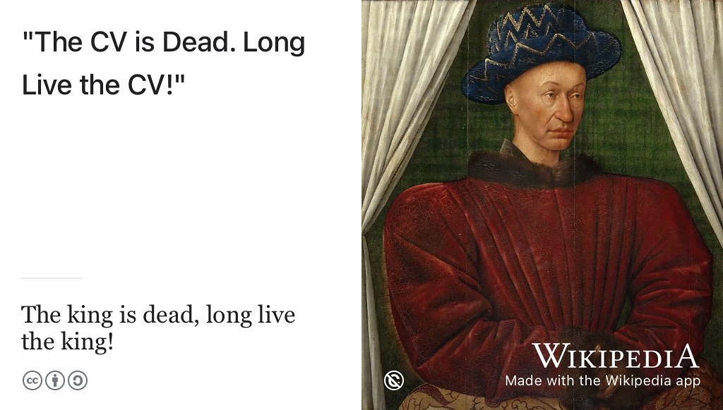 The seemingly contradictory phrase the king is dead, long live the king simultaneously announces the death of the previous monarch and the accession of a new one. Likewise, the death of the CV (and résumé) has long been hailed but it keeps coming back to reign again. The CV is dead, long live the CV! The résumé is dead, long live the résumé! Public domain image of a painting of Charles VII of France by Jean Fouquet on Wikimedia Commons w.wiki/3e3K adapted using the Wikipedia app 👑