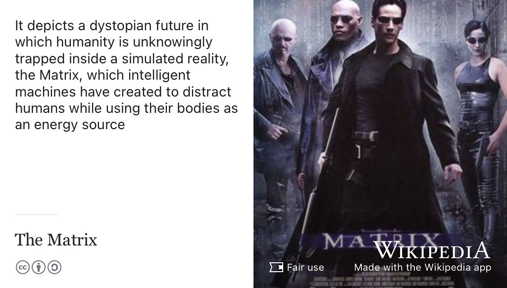 The Matrix depicts a dystopian future in which humanity is unknowingly trapped inside a simulated reality, the Matrix, which intelligent machines have created to distract humans while using their bodies as an energy source. (Wachowski and Wachowski 1999) Fair use image from Wikimedia Commons adapted using the Wikipedia app