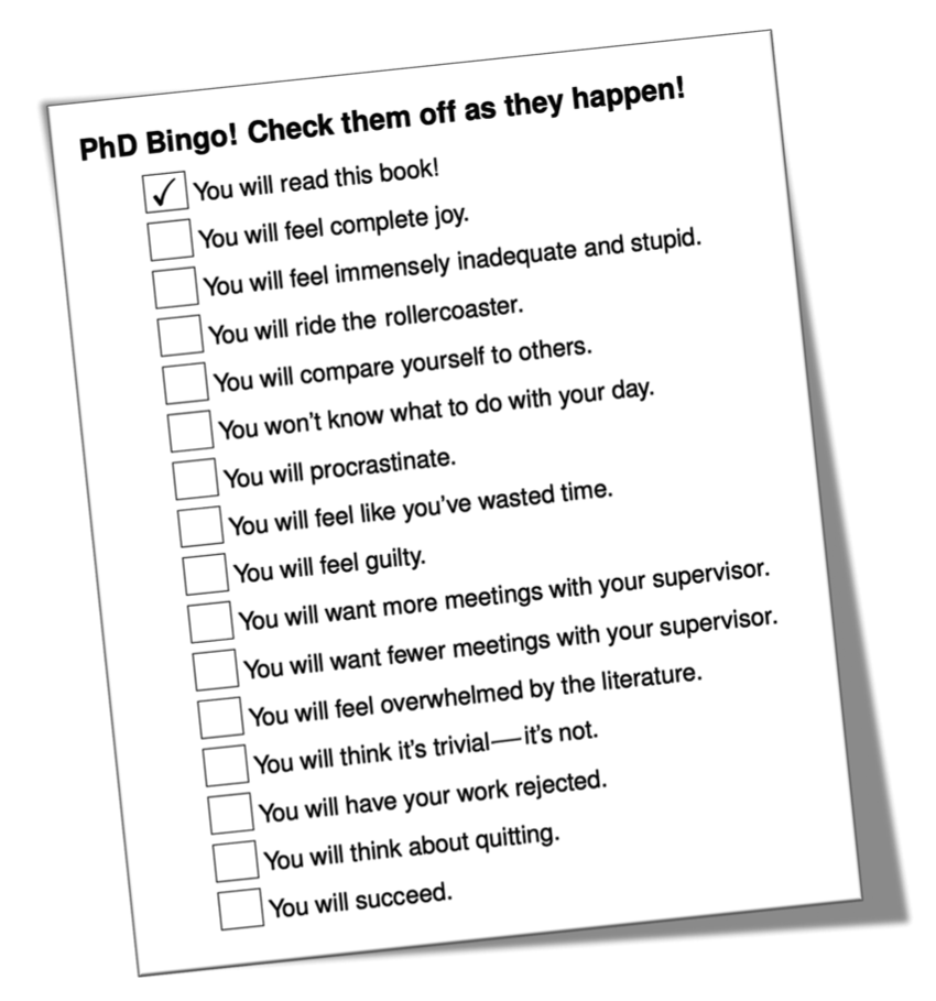 If you decide to do a PhD the following things will be very likely to happen: you will feel complete joy. You will feel immensely inadequate and stupid. You will ride the rollercoaster. You will compare yourself to others. You won’t know what to do with your day. You will procrastinate. You will feel like you’ve wasted time. You will feel guilty. You will want more meetings with your supervisor. You will want less meetings with your supervisor. You will feel overwhelmed by the literature. You will think its trivial (it isn’t). You will have your work rejected. You will think about quitting. You will succeed. (G. Brown 2021)