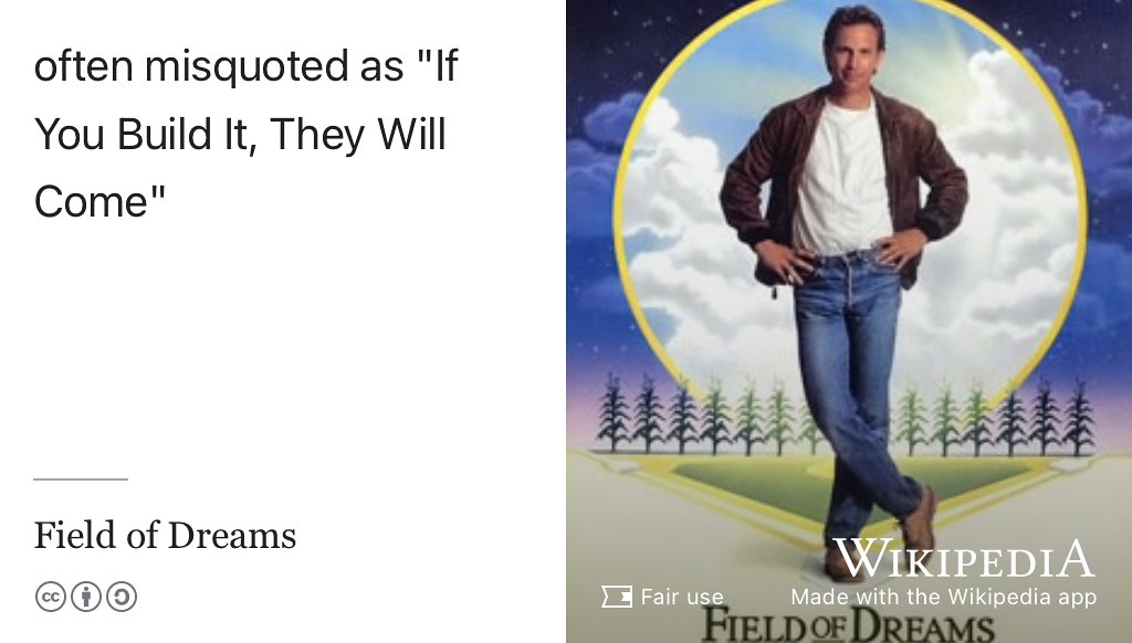 The phrase “If You Build It, They Will Come” is a misquote from the film, Field of Dreams where the lead character hears a voice telling him that “If You Build It, He Will Come”. (Robinson 1989)