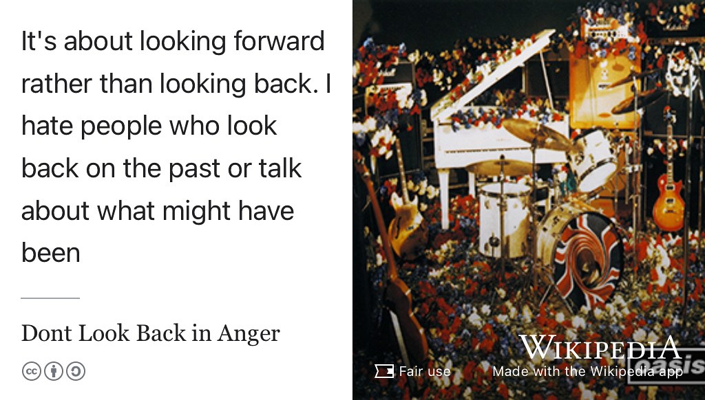 Don’t Look Back in Anger is a song from the second Oasis album (Gallagher 1996) According to Noel Gallagher “It’s about not being upset by about the things you might have said or done yesterday. It’s about looking forward rather than looking back. I hate people who look back on the past or talk about what might have been”.