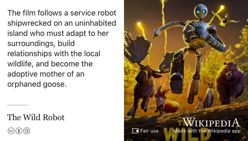 The Wild Robot is a film about a service robot shipwrecked on an uninhabited island who must adapt to her surroundings, buildg relationships with the local wildlife, and become the mother of an adopted goose. (Sanders 2024)